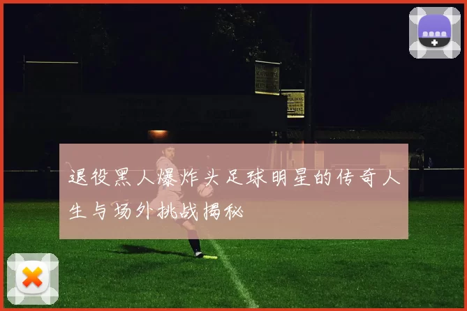 退役黑人爆炸头足球明星的传奇人生与场外挑战揭秘