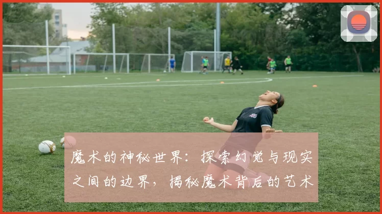 魔术的神秘世界：探索幻觉与现实之间的边界，揭秘魔术背后的艺术与科学