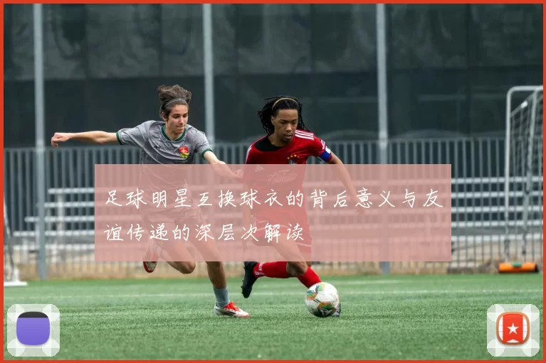 足球明星互换球衣的背后意义与友谊传递的深层次解读