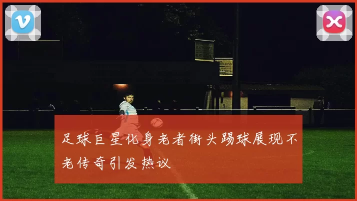足球巨星化身老者街头踢球展现不老传奇引发热议