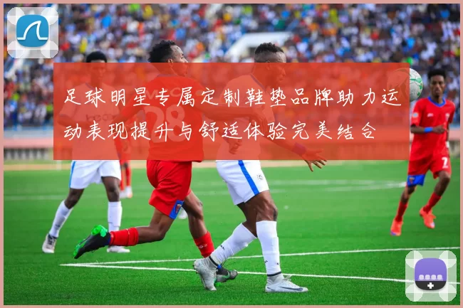 足球明星专属定制鞋垫品牌助力运动表现提升与舒适体验完美结合