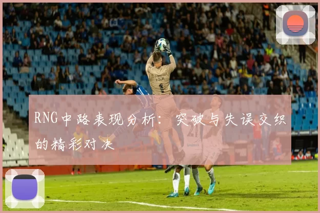 RNG中路表现分析：突破与失误交织的精彩对决