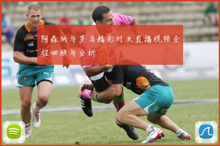 阿森纳与罗马精彩对决直播视频全程回顾与分析