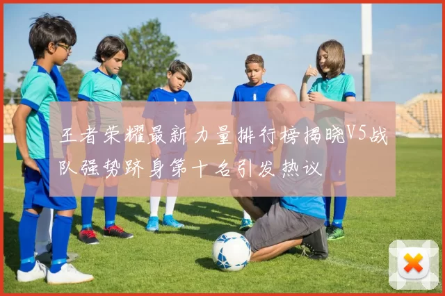 王者荣耀最新力量排行榜揭晓V5战队强势跻身第十名引发热议