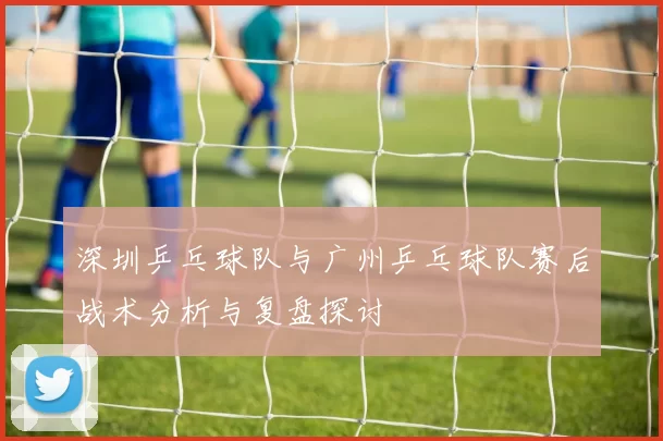 深圳乒乓球队与广州乒乓球队赛后战术分析与复盘探讨