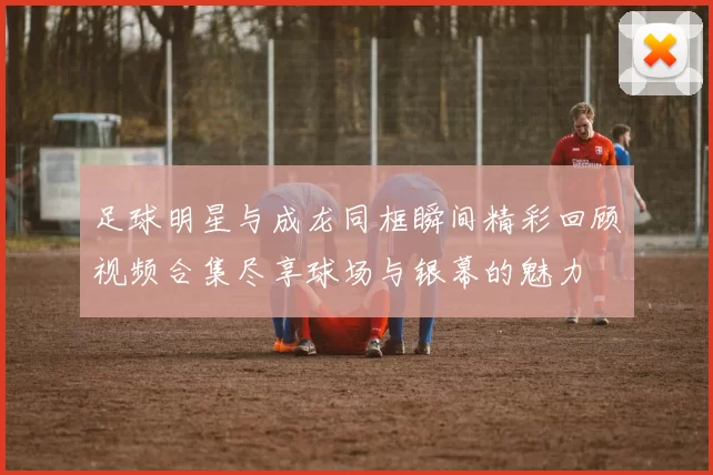 足球明星与成龙同框瞬间精彩回顾视频合集尽享球场与银幕的魅力