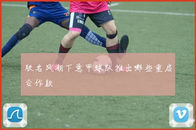 联名风潮下意甲球队推出哪些重启合作款