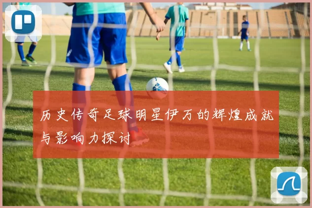 历史传奇足球明星伊万的辉煌成就与影响力探讨
