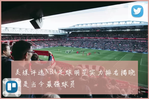 美媒评选NBA足球明星实力排名揭晓谁是当今最强球员