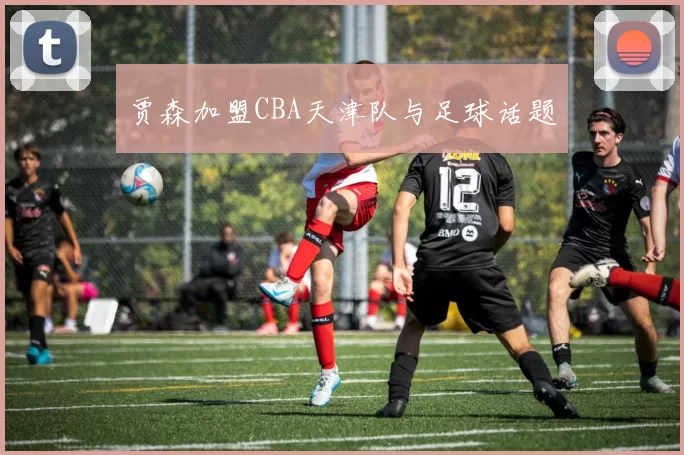 贾森加盟CBA天津队与足球话题