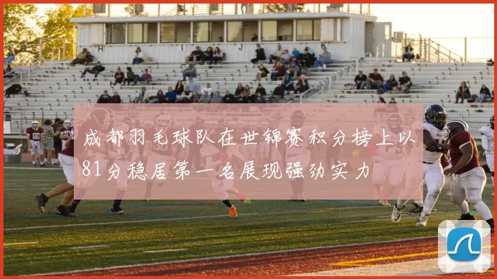 成都羽毛球队在世锦赛积分榜上以81分稳居第一名展现强劲实力