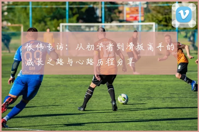 张伟专访：从初学者到滑板高手的成长之路与心路历程分享