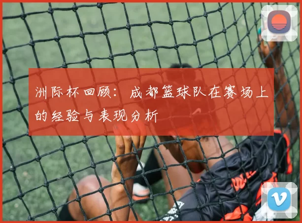 洲际杯回顾：成都篮球队在赛场上的经验与表现分析