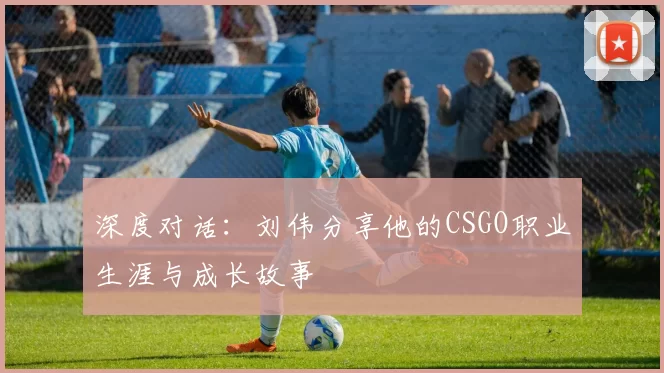 深度对话：刘伟分享他的CSGO职业生涯与成长故事