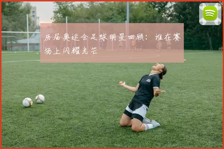 历届奥运会足球明星回顾：谁在赛场上闪耀光芒