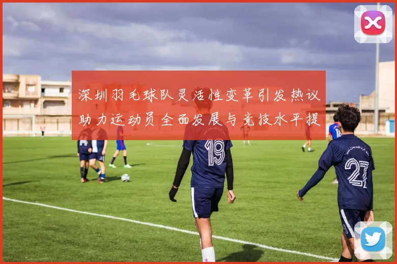深圳羽毛球队灵活性变革引发热议助力运动员全面发展与竞技水平提升