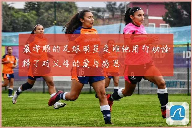 最孝顺的足球明星是谁他用行动诠释了对父母的爱与感恩