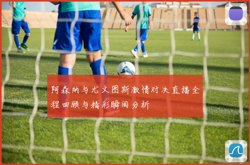 阿森纳与尤文图斯激情对决直播全程回顾与精彩瞬间分析