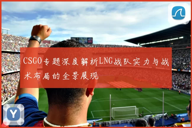 CSGO专题深度解析LNG战队实力与战术布局的全景展现