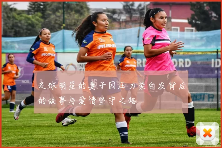 足球明星的妻子因压力染白发背后的故事与爱情坚守之路