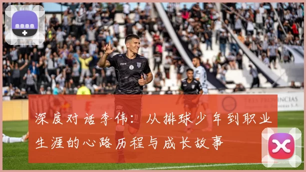 深度对话李伟：从排球少年到职业生涯的心路历程与成长故事