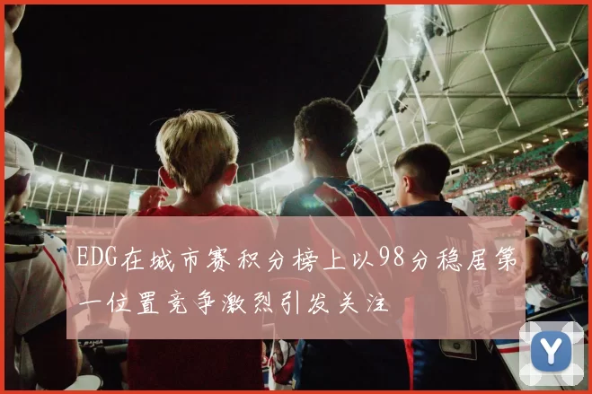 EDG在城市赛积分榜上以98分稳居第一位置竞争激烈引发关注