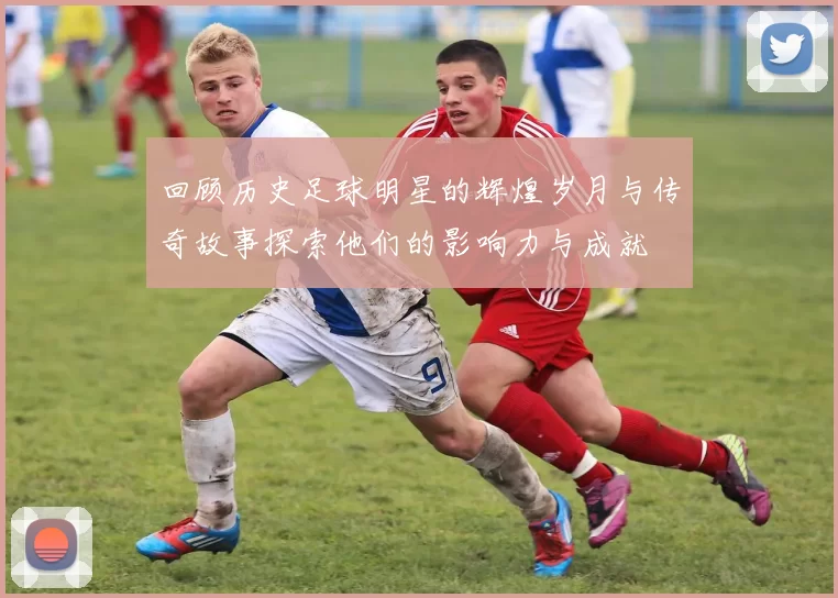 回顾历史足球明星的辉煌岁月与传奇故事探索他们的影响力与成就