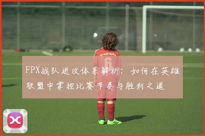 FPX战队进攻体系解析：如何在英雄联盟中掌控比赛节奏与胜利之道