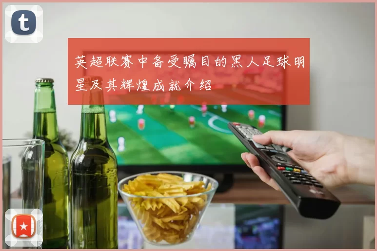 英超联赛中备受瞩目的黑人足球明星及其辉煌成就介绍