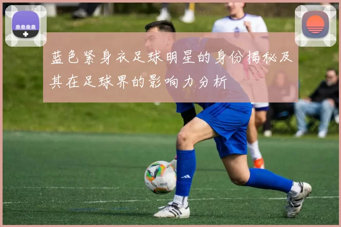 蓝色紧身衣足球明星的身份揭秘及其在足球界的影响力分析