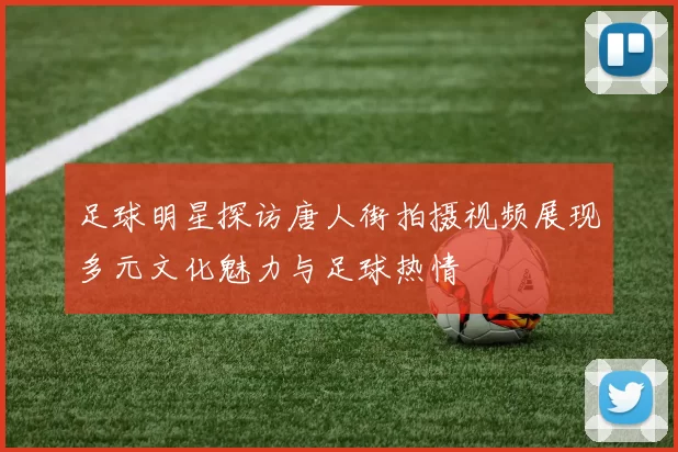足球明星探访唐人街拍摄视频展现多元文化魅力与足球热情