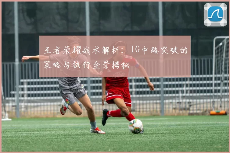 王者荣耀战术解析：IG中路突破的策略与执行全景揭秘