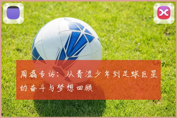 周磊专访：从青涩少年到足球巨星的奋斗与梦想回顾