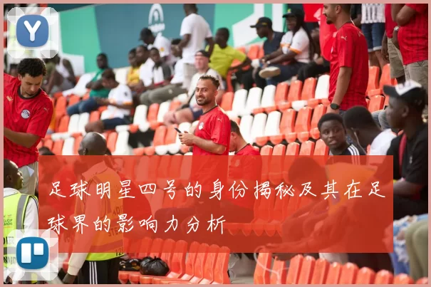 足球明星四号的身份揭秘及其在足球界的影响力分析
