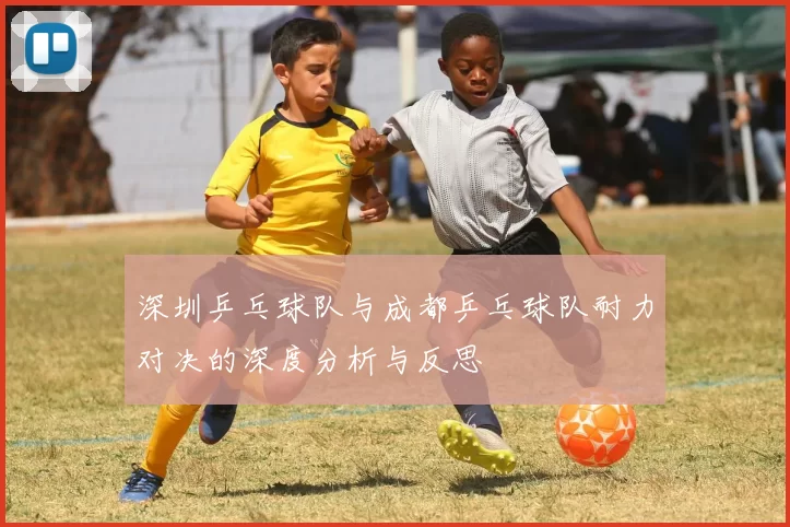 深圳乒乓球队与成都乒乓球队耐力对决的深度分析与反思