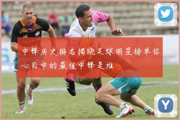 中锋历史排名揭晓足球明星榜单你心目中的最佳中锋是谁
