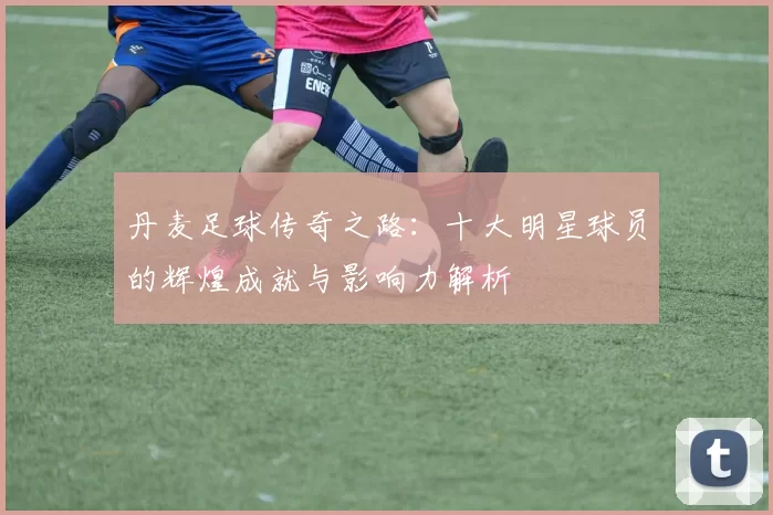 丹麦足球传奇之路：十大明星球员的辉煌成就与影响力解析