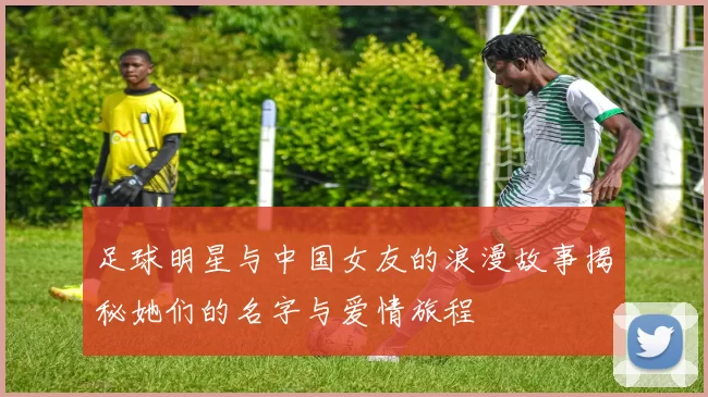 足球明星与中国女友的浪漫故事揭秘她们的名字与爱情旅程