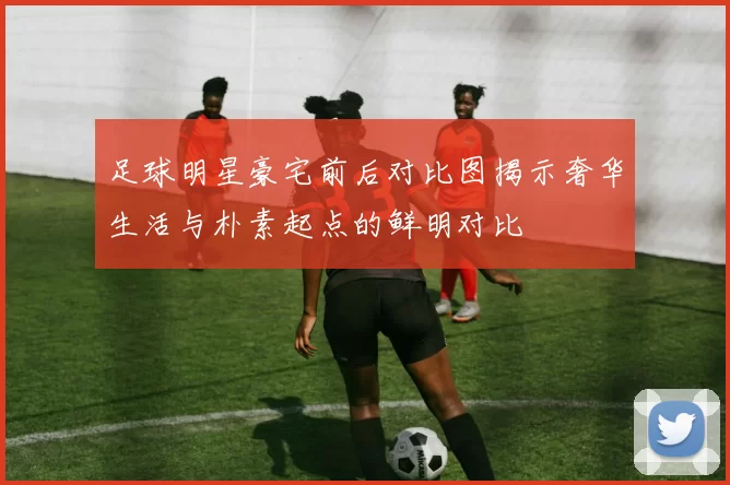 足球明星豪宅前后对比图揭示奢华生活与朴素起点的鲜明对比