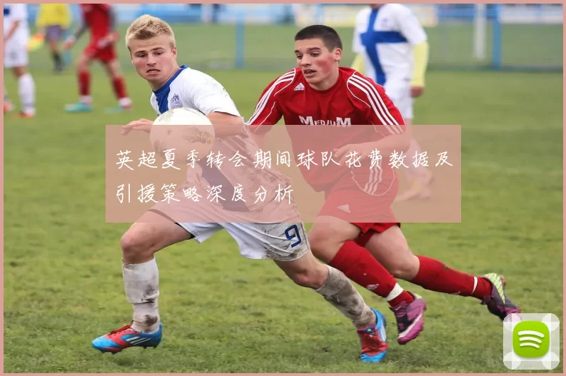 英超夏季转会期间球队花费数据及引援策略深度分析