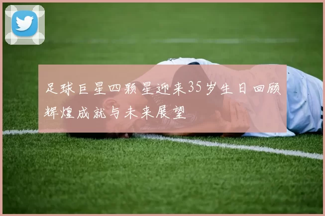 足球巨星四颗星迎来35岁生日回顾辉煌成就与未来展望