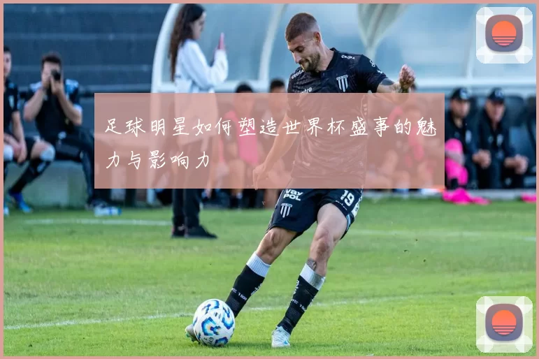 足球明星如何塑造世界杯盛事的魅力与影响力