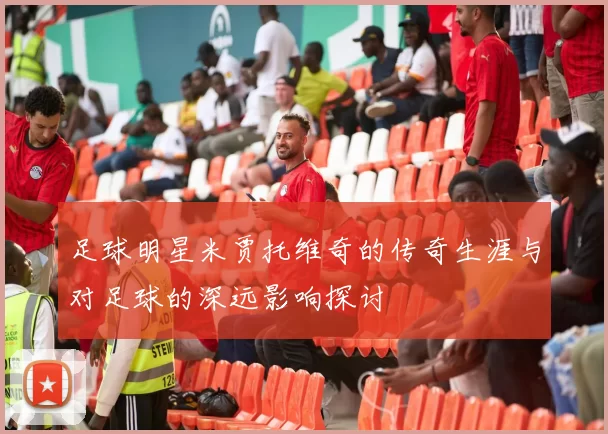 足球明星米贾托维奇的传奇生涯与对足球的深远影响探讨