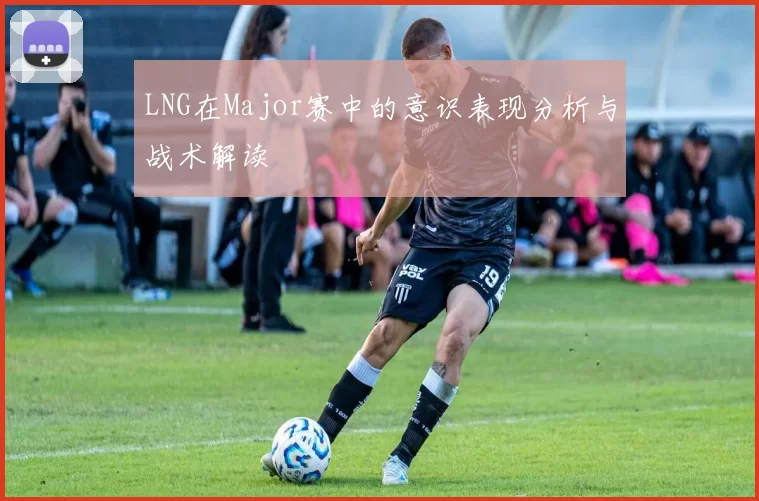 LNG在Major赛中的意识表现分析与战术解读