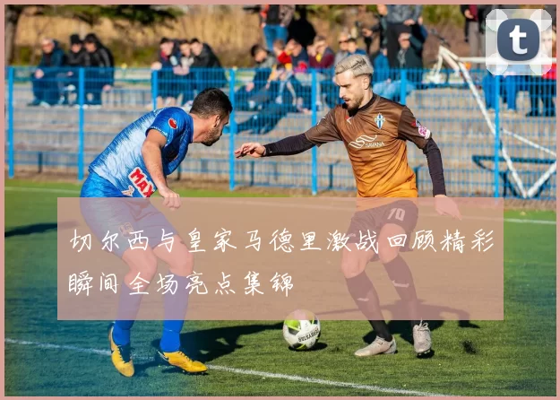 切尔西与皇家马德里激战回顾精彩瞬间全场亮点集锦
