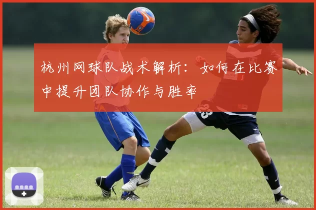 杭州网球队战术解析：如何在比赛中提升团队协作与胜率