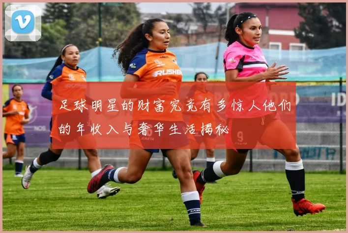足球明星的财富究竟有多惊人他们的年收入与奢华生活揭秘