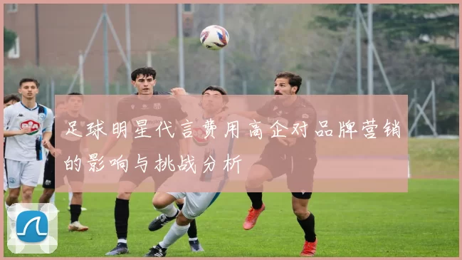 足球明星代言费用高企对品牌营销的影响与挑战分析