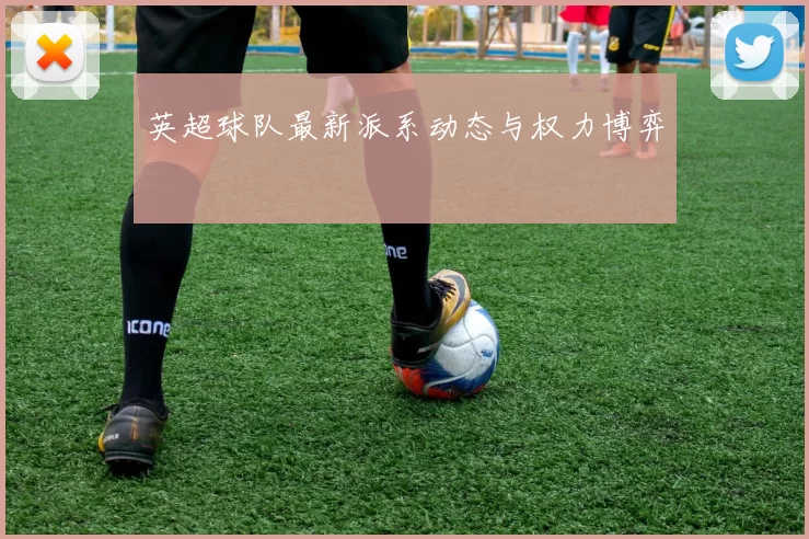 英超球队最新派系动态与权力博弈
