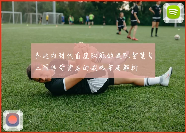 齐达内时代首座欧冠的建队智慧与三冠传奇背后的战略布局解析